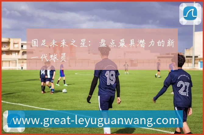 国足未来之星：盘点最具潜力的新一代球员