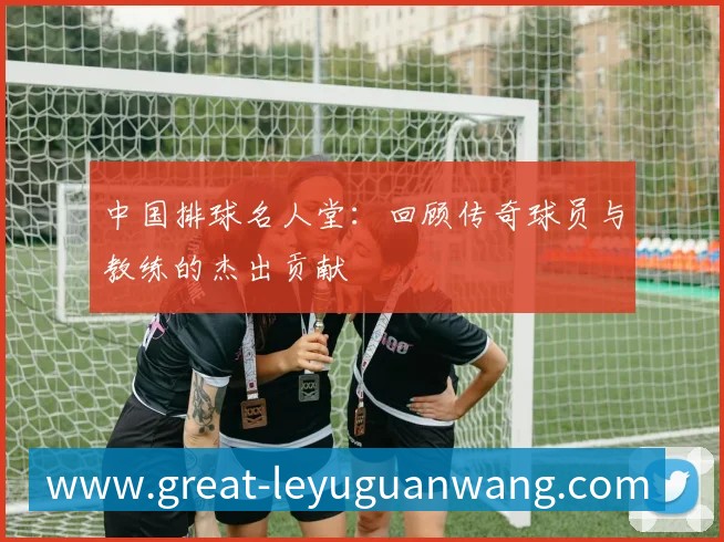 中国排球名人堂：回顾传奇球员与教练的杰出贡献
