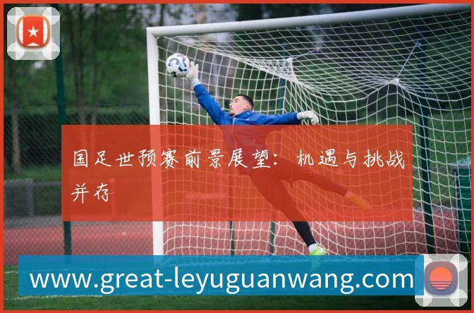 国足世预赛前景展望：机遇与挑战并存